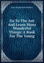 Go To The Ant And Learn Many Wonderful Things: A Book For The Young - John Wentworth Sanborn