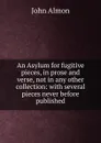 An Asylum for fugitive pieces, in prose and verse, not in any other collection: with several pieces never before published - John Almon
