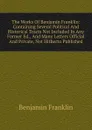 The Works Of Benjamin Franklin: Containing Several Political And Historical Tracts Not Included In Any Former Ed., And Many Letters Official And Private, Not Hitherto Published - B. Franklin
