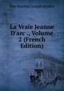 La Vraie Jeanne D.arc ., Volume 2 (French Edition) - Jean Baptiste Joseph Ayroles