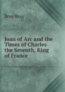 Joan of Arc and the Times of Charles the Seventh, King of France - Bray Bray