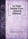 La Vraie Jeanne D.arc . (French Edition) - Jean Baptiste Joseph Ayroles