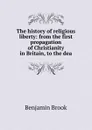 The history of religious liberty: from the first propagation of Christianity in Britain, to the dea - Benjamin Brook