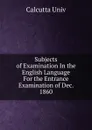 Subjects of Examination In the English Language For the Entrance Examination of Dec. 1860 - Calcutta Univ