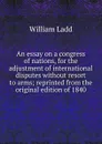 An essay on a congress of nations, for the adjustment of international disputes without resort to arms; reprinted from the original edition of 1840 - William Ladd