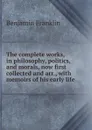 The complete works, in philosophy, politics, and morals, now first collected and arr., with memoirs of his early life - B. Franklin