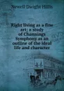 Right living as a fine art; a study of Channings Symphony as an outline of the ideal life and character - Newell Dwight Hillis