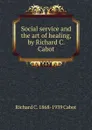 Social service and the art of healing, by Richard C. Cabot - Richard C. Cabot