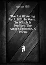 The Art Of Acting by A. Hill. In Verse. To Which Is Prefixed The Actor.s Epitome, A Poem - Aaron Hill
