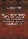 The Art of Soap-Making: A Practical Handbook of the Manufacture of Hard and Soft Soaps, Toilet Soaps Etc - Alexander Watt