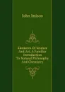 Elements Of Science And Art, A Familiar Introduction To Natural Philosophy And Chemistry - John Imison