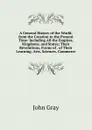 A General History of the World, from the Creation to the Present Time: Including All the Empires, Kingdoms, and States; Their Revolutions, Forms of . of Their Learning, Arts, Sciences, Commerce - John Gray
