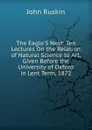 The Eagle.S Nest: Ten Lectures On the Relation of Natural Science to Art, Given Before the University of Oxford in Lent Term, 1872 - Рескин