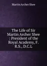 The Life of Sir Martin Archer Shee : President of the Royal Academy, F.R.S., D.C.L. - Martin Archer Shee