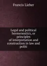 Legal and political hermeneutics, or principles of interpretation and construction in law and politi - Francis Lieber