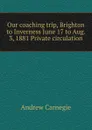 Our coaching trip, Brighton to Inverness June 17 to Aug. 3, 1881 Private circulation - Andrew Carnegie