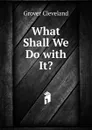 What Shall We Do with It. - Grover Cleveland