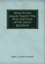 What Do the Jesuits Teach.: The Pros and Cons of the Jesuit Question - Egan J. J. (John Joseph)