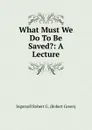 What Must We Do To Be Saved.: A Lecture - Ingersoll Robert G. (Robert Green)