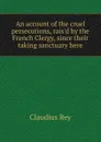 An account of the cruel persecutions, rais.d by the French Clergy, since their taking sanctuary here - Claudius Rey