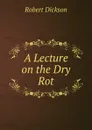 A Lecture on the Dry Rot - Robert Dickson