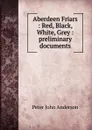 Aberdeen Friars : Red, Black, White, Grey : preliminary documents - Peter John Anderson
