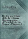 The life and letters of the Rev. George Mortimer, rector of Thornhill : in the Diocese of Toronto, C - John Armstrong