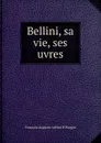 Bellini, sa vie, ses uvres - François Auguste Arthur P. Pougin