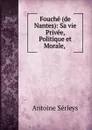 Fouche (de Nantes): Sa vie Privee, Politique et Morale, . - Antoine Sérieys