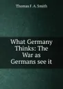 What Germany Thinks: The War as Germans see it - Thomas F. A. Smith