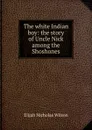 The white Indian boy: the story of Uncle Nick among the Shoshones - Elijah Nicholas Wilson