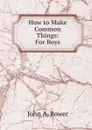 How to Make Common Things: For Boys - John A. Bower