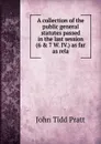 A collection of the public general statutes passed in the last session (6 . 7 W. IV.) as far as rela - John Tidd Pratt