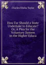 How Far Should a State Undertake to Educate. Or, A Plea for the Voluntary System in the Higher Educa - Charles Elisha Taylor