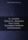 Jo. Gottlieb Heineccii . Elementa Juris Civilis Secundum Ordinem Institutionum . - Johann Gottlieb Heineccius