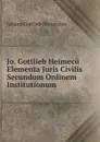 Jo. Gottlieb Heimecu Elementa Juris Civilis Secundum Ordinem Institutionum - Johann Gottlieb Heineccius