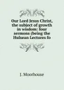 Our Lord Jesus Christ, the subject of growth in wisdom: four sermons (being the Hulsean Lectures fo - J. Moorhouse