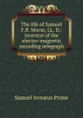 The life of Samuel F.B. Morse, LL. D.: inventor of the electro-magnetic recording telegraph - Samuel Irenaeus Prime