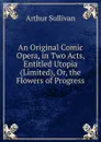 An Original Comic Opera, in Two Acts, Entitled Utopia (Limited), Or, the Flowers of Progress - Arthur Sullivan