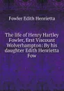 The life of Henry Hartley Fowler, first Viscount Wolverhampton: By his daughter Edith Henrietta Fow - Fowler Edith Henrietta