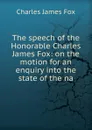 The speech of the Honorable Charles James Fox: on the motion for an enquiry into the state of the na - Fox Charles James