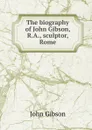 The biography of John Gibson, R.A., sculptor, Rome - John Gibson