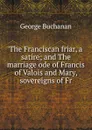 The Franciscan friar, a satire; and The marriage ode of Francis of Valois and Mary, sovereigns of Fr - Buchanan George