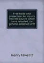 Free trade and protection. An inquiry into the causes which have retarded the general adoption of fr - Henry Fawcett