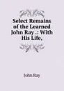 Select Remains of the Learned John Ray .: With His Life, - John Ray
