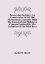 Researches On Light: An Examination Of All The Phenomena Connected With The Chemical And Molecular Changes Produced By The Influence Of The Solar Rays - Hunt Robert