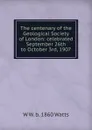 The centenary of the Geological Society of London: celebrated September 26th to October 3rd, 1907 - W W. b. 1860 Watts