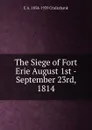 The Siege of Fort Erie August 1st - September 23rd, 1814 - E.A. Cruikshank