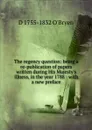 The regency question: being a re-publication of papers written during His Majesty.s illness, in the year 1788 : with a new preface - D 1755-1832 O'Bryen