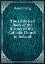 The Little Red Book of the History of the . Catholic Church in Ireland - Robert King